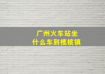 广州火车站坐什么车到榄核镇