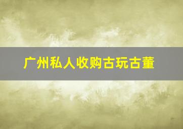 广州私人收购古玩古董