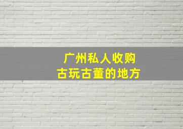 广州私人收购古玩古董的地方