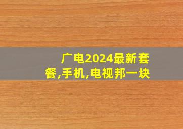 广电2024最新套餐,手机,电视邦一块