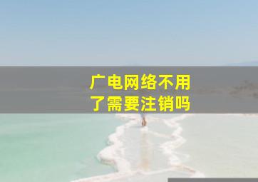 广电网络不用了需要注销吗