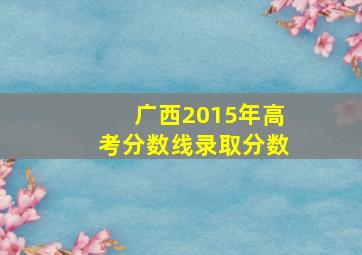 广西2015年高考分数线录取分数