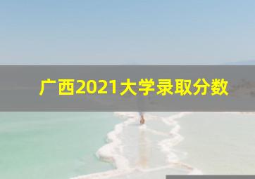 广西2021大学录取分数