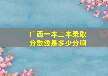 广西一本二本录取分数线是多少分啊