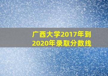 广西大学2017年到2020年录取分数线