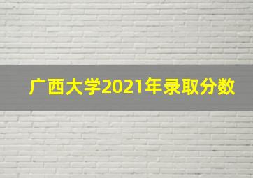 广西大学2021年录取分数