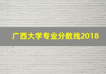 广西大学专业分数线2018