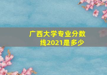 广西大学专业分数线2021是多少