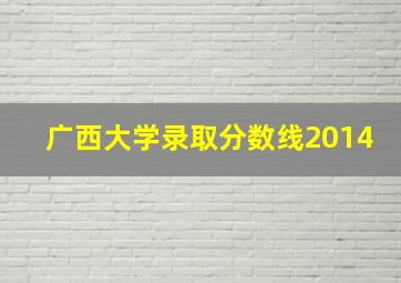 广西大学录取分数线2014