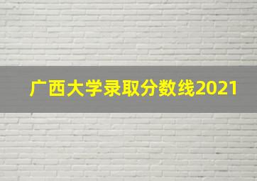 广西大学录取分数线2021