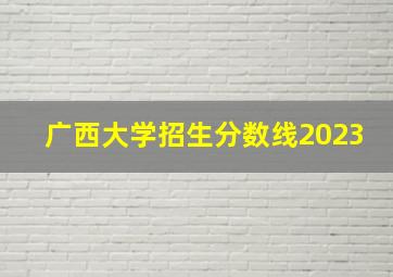 广西大学招生分数线2023