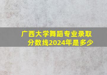 广西大学舞蹈专业录取分数线2024年是多少