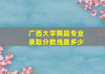 广西大学舞蹈专业录取分数线是多少