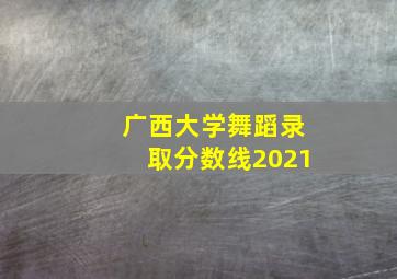 广西大学舞蹈录取分数线2021