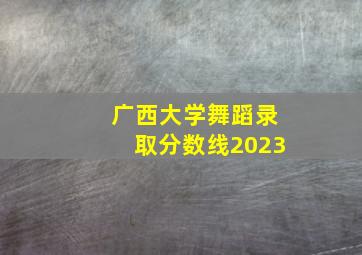 广西大学舞蹈录取分数线2023