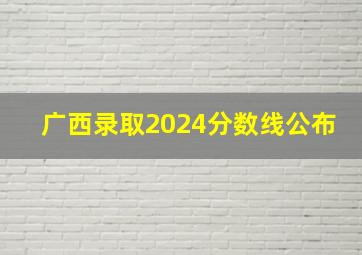 广西录取2024分数线公布