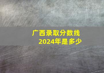 广西录取分数线2024年是多少