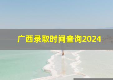 广西录取时间查询2024