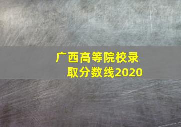 广西高等院校录取分数线2020