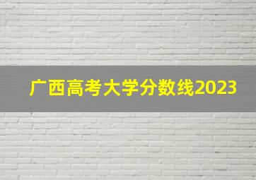 广西高考大学分数线2023