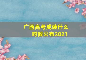 广西高考成绩什么时候公布2021