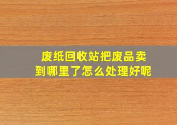 废纸回收站把废品卖到哪里了怎么处理好呢