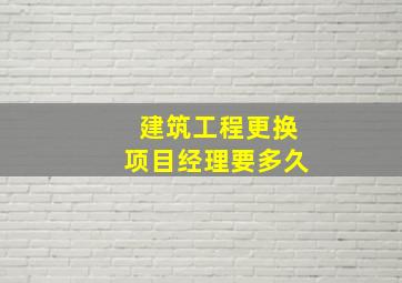 建筑工程更换项目经理要多久