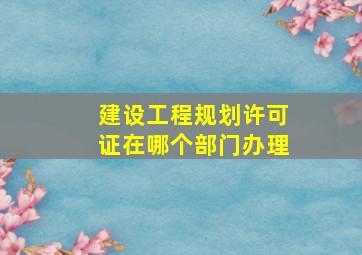 建设工程规划许可证在哪个部门办理