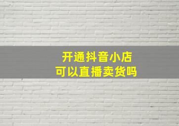 开通抖音小店可以直播卖货吗