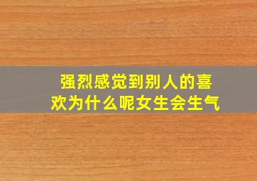 强烈感觉到别人的喜欢为什么呢女生会生气