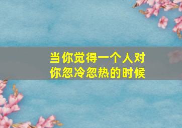 当你觉得一个人对你忽冷忽热的时候