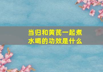 当归和黄芪一起煮水喝的功效是什么