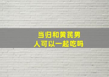 当归和黄芪男人可以一起吃吗