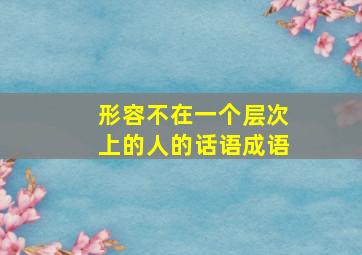 形容不在一个层次上的人的话语成语