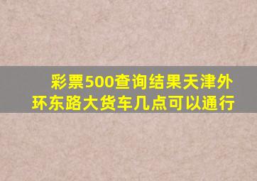 彩票500查询结果天津外环东路大货车几点可以通行