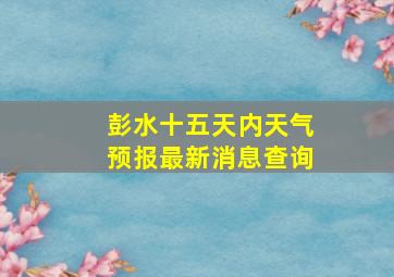 彭水十五天内天气预报最新消息查询