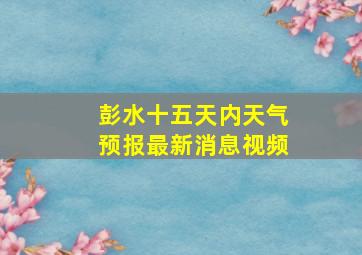 彭水十五天内天气预报最新消息视频