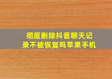 彻底删除抖音聊天记录不被恢复吗苹果手机