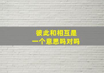 彼此和相互是一个意思吗对吗