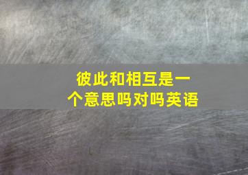 彼此和相互是一个意思吗对吗英语