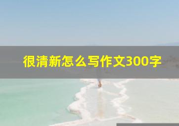 很清新怎么写作文300字