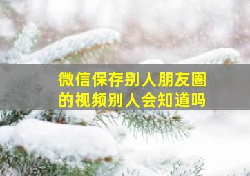 微信保存别人朋友圈的视频别人会知道吗