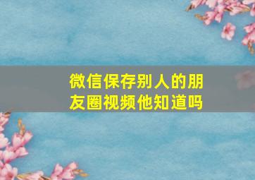 微信保存别人的朋友圈视频他知道吗