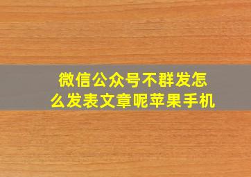 微信公众号不群发怎么发表文章呢苹果手机