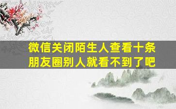 微信关闭陌生人查看十条朋友圈别人就看不到了吧