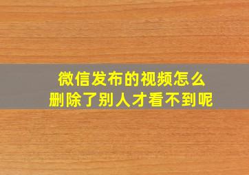 微信发布的视频怎么删除了别人才看不到呢