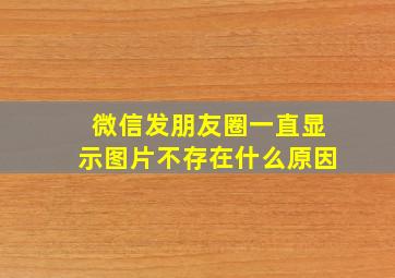 微信发朋友圈一直显示图片不存在什么原因