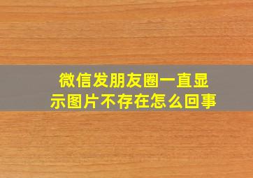 微信发朋友圈一直显示图片不存在怎么回事