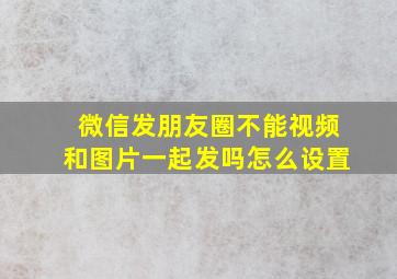 微信发朋友圈不能视频和图片一起发吗怎么设置