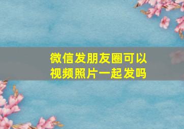 微信发朋友圈可以视频照片一起发吗